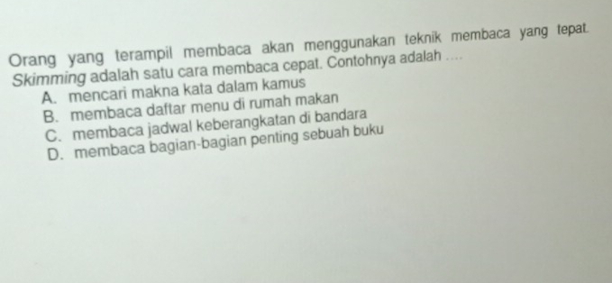 Orang yang terampil membaca akan menggunakan teknik membaca yang tepat.
Skimming adalah satu cara membaca cepat. Contohnya adalah …
A. mencari makna kata dalam kamus
B. membaca daftar menu di rumah makan
C. membaca jadwal keberangkatan di bandara
D. membaca bagian-bagian penting sebuah buku