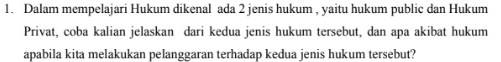 Dalam mempelajari Hukum dikenal ada 2 jenis hukum , yaitu hukum public dan Hukum 
Privat, coba kalian jelaskan dari kedua jenis hukum tersebut, dan apa akibat hukum 
apabila kita melakukan pelanggaran terhadap kedua jenis hukum tersebut?