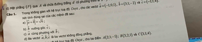 Mặt phẳng (P) qua A và chứa đường thắng ở có phương tình l vector a=(-1;0;1), vector b=(3;1;-2) và c=(-1,1,4). 
Câu 1. Trong không gian với hệ trục toạ độ Oxyz , cho các vectd 
Xét tính đúng sai của các mệnh đề sau: 
a) |vector a+vector b|=sqrt(6)
b) vector b vuỡng góc c; 
c) vector a cùng phương với vector b; 
d) Ba vecto vector a, vector b; vector c là ba vectơ không đồng phẳng. A(2;1;-1); B(3;2;1) và C(3;1;4). 
Đ tr oa độ Oxyz , cho ba điểm