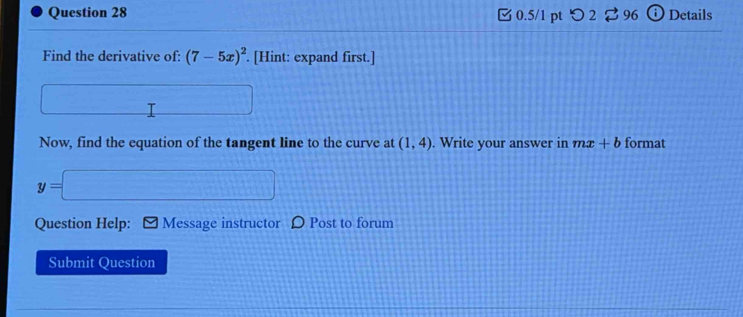 [ 0.5/1 pt つ2 ⇄ 96 Details 
Find the derivative of: (7-5x)^2. [Hint: expand first.] 
_ □  
Now, find the equation of the tangent line to the curve at (1,4). Write your answer in mx+b format
y=□
Question Help: Message instructor D Post to forum 
Submit Question