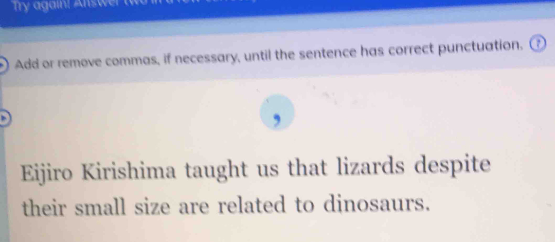 Try again! Answer to 
Add or remove commas, if necessary, until the sentence has correct punctuation. ⑦ 
, 
Eijiro Kirishima taught us that lizards despite 
their small size are related to dinosaurs.