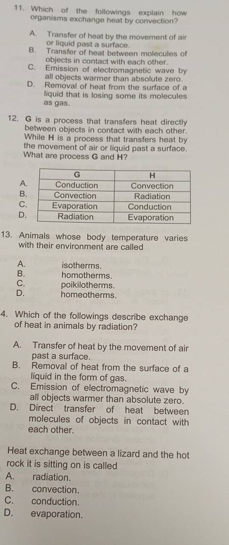 Which of the followings explain how
organisms exchange heat by convection?
A. Transfer of heat by the movement of air
or liquid past a surface.
B. Transfer of heat between molecules of
objects in contact with each other.
C. Emission of electromagnetic wave by
all objects warmer than absolute zero.
D. Removal of heat from the surface of a
liquid that is losing some its molecules
as gas.
12. G is a process that transfers heat directly
between objects in contact with each other.
While H is a process that transfers heat by
the movement of air or liquid past a surface.
What are process G and H?
A
B
C
D
13. Animals whose body temperature varies
with their environment are called
A. isotherms.
B. homotherms.
C. poikilotherms.
D. homeotherms.
4. Which of the followings describe exchange
of heat in animals by radiation?
A. Transfer of heat by the movement of air
past a surface.
B. Removal of heat from the surface of a
liquid in the form of gas.
C. Emission of electromagnetic wave by
all objects warmer than absolute zero.
D. Direct transfer of heat between
molecules of objects in contact with 
each other.
Heat exchange between a lizard and the hot
rock it is sitting on is called
A. radiation.
B. convection.
C. conduction.
D. evaporation.