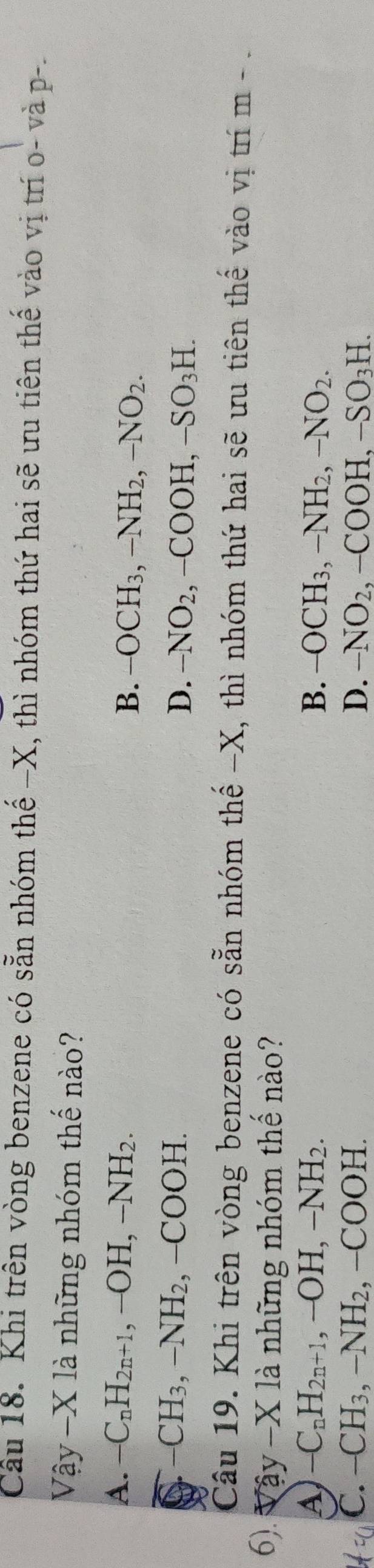 Cầu 18. Khi trên vòng benzene có sẵn nhóm thế −X, thì nhóm thứ hai sẽ ưu tiên thế vào vị trí o- và p-.
7hat ay-X1dot a à những nhóm thế nào?
A. -C_nH_2n+1 , -OH, -NH_2. B. -OCH_3, -NH_2, -NO_2.
-CH_3, -NH_2 -COO H. D. -NO_2, -COOH, -SO_3H. 
Câu 19. Khi trên vòng benzene có sẵn nhóm thế - X, thì nhóm thứ hai sẽ ưu tiên thế vào vị trí m - 
6). Vậy -X là những nhóm thế nào?
A) -C_nH_2n+1, -OH, -NH_2. B. -OCH_3, -NH_2, -NO_2.
C. -CH_3, -NH_2, -COOH. D. -NO_2, -COOH, -SO_3H.