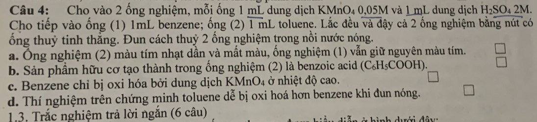 Cho vào 2 ống nghiệm, mỗi ống 1 mL dung dịch KMnO₄ 0,05M và 1 mL dung dịch H_2SO_42M. 
Cho tiếp vào ống (1) 1mL benzene; ống (2) 1 mL toluene. Lắc đều và đậy cả 2 ống nghiệm bằng nút có
ống thuỷ tinh thắng. Đun cách thuỷ 2 ống nghiệm trong nồi nước nóng.
a. Ông nghiệm (2) màu tím nhạt dần yà mất màu, ống nghiệm (1) vẫn giữ nguyên màu tím.
b. Sản phầm hữu cơ tạo thành trong ổng nghiệm (2) là benzoic acid (C₆H₅COOH).
c. Benzene chỉ bị oxi hóa bởi dung dịch KMnO4 ở nhiệt độ cao.
d. Thí nghiệm trên chứng minh toluene dễ bị oxi hoá hơn benzene khi đun nóng.
13. Trắc nghiệm trả lời ngắn (6 câu)
nh dưới đây: