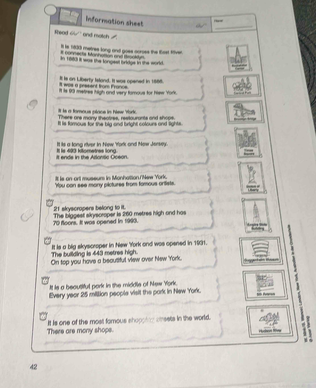 Information sheet 
_ 
Harer 
Read 6 and match 
It is 1833 metres long and goes across the East River. 
It connects Manhattan and Brooklyn. 
In 1883 it was the longest bridge in the world. 
It is on Liberty Island. It was opened in 1886. 
It was a present from France. 
It is 93 metres high and very famous for New York. 
Cardesé Pork 
It is a famous place in New York. 
There are many theatres, restaurants and shops. 
Brsyloym Brldge 
It is famous for the big and bright colours and lights. 
It is a long river in New York and New Jersey. 
It is 493 kilometres long. 
It ends in the Atlantic Ocean. 
It is an art mussum in Manhattan/New York. 
You can see many pictures from famous artists.
21 skyscrapers belong to it. 
The biggest skyscraper is 260 metres high and has
70 floors. It was opened in 1993. Empira Stoés 
Bulng 
It is a big skyscraper in New York and was opened in 1931. 
The building is 443 metres high. 
On top you have a beautiful view over New York. 
Gugganheim Mussum 
It is a beautiful park in the middle of New York. 
Every year 25 million people visit the park in New York. 
St Avenue 
It is one of the most famous shopping sireets in the world. 
There are many shops. Mudson River
42