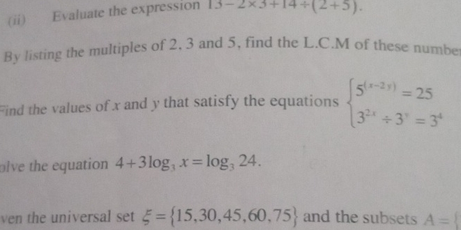 (ii) Evaluate the expression 13-2* 3+14/ (2+5). 
By listing the multiples of 2, 3 and 5, find the L.C.M of these numbe 
Find the values of x and y that satisfy the equations beginarrayl 5^((x-2y))=25 3^(2x)/ 3^y=3^4endarray.
olve the equation 4+3log _3x=log _324. 
ven the universal set xi = 15,30,45,60,75 and the subsets A=