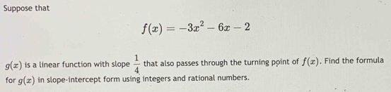 Suppose that
f(x)=-3x^2-6x-2
g(x) is a linear function with slope  1/4  that also passes through the turning point of f(x) , Find the formula 
for g(x) in slope-intercept form using integers and rational numbers.