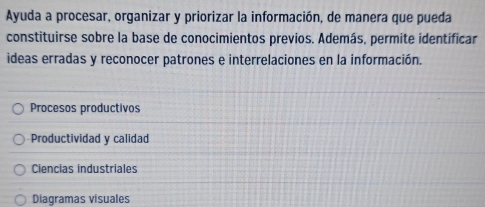 Ayuda a procesar, organizar y priorizar la información, de manera que pueda
constituirse sobre la base de conocimientos previos. Además, permite identificar
ideas erradas y reconocer patrones e interrelaciones en la información.
Procesos productivos
Productividad y calidad
Ciencias industriales
Diagramas visuales