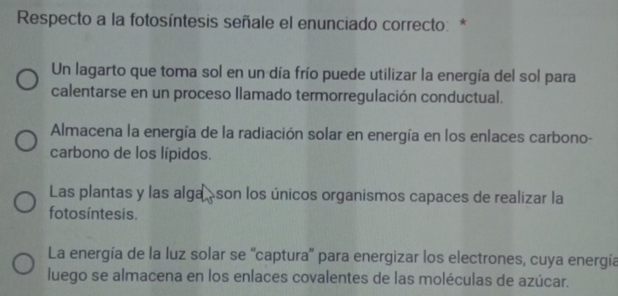 Respecto a la fotosíntesis señale el enunciado correcto: *
Un lagarto que toma sol en un día frío puede utilizar la energía del sol para
calentarse en un proceso llamado termorregulación conductual.
Almacena la energía de la radiación solar en energía en los enlaces carbono-
carbono de los lípidos.
Las plantas y las alga àson los únicos organismos capaces de realizar la
fotos íntesis.
La energía de la luz solar se “captura' para energizar los electrones, cuya energía
luego se almacena en los enlaces covalentes de las moléculas de azúcar.