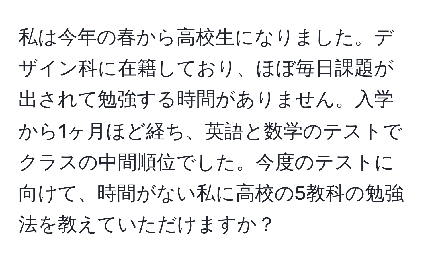 私は今年の春から高校生になりました。デザイン科に在籍しており、ほぼ毎日課題が出されて勉強する時間がありません。入学から1ヶ月ほど経ち、英語と数学のテストでクラスの中間順位でした。今度のテストに向けて、時間がない私に高校の5教科の勉強法を教えていただけますか？