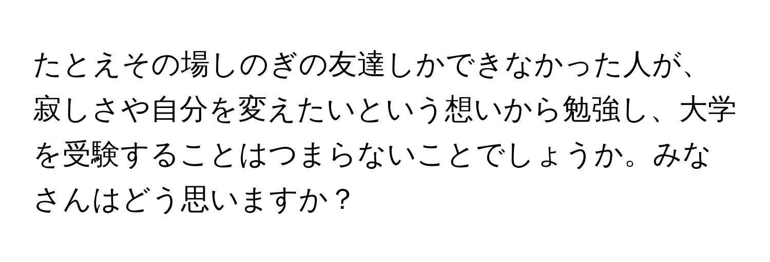 たとえその場しのぎの友達しかできなかった人が、寂しさや自分を変えたいという想いから勉強し、大学を受験することはつまらないことでしょうか。みなさんはどう思いますか？