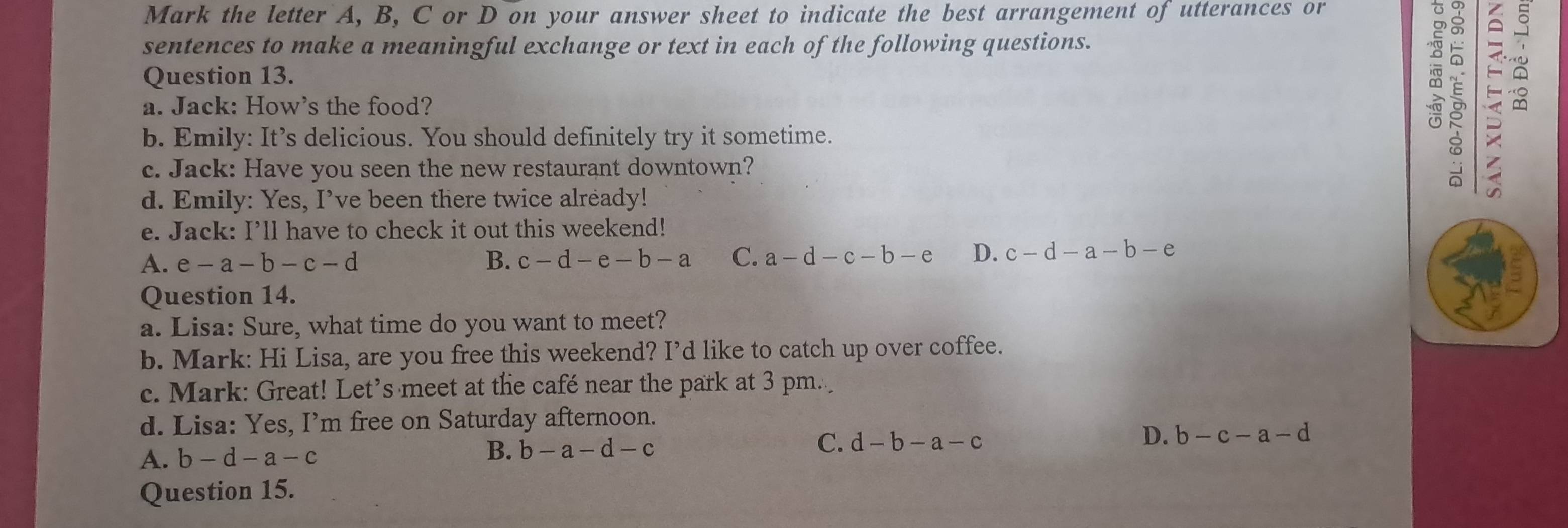 Mark the letter A, B, C or D on your answer sheet to indicate the best arrangement of utterances or
sentences to make a meaningful exchange or text in each of the following questions.
Question 13.
a. Jack: How's the food?

b. Emily: It’s delicious. You should definitely try it sometime.
c. Jack: Have you seen the new restaurant downtown?
d. Emily: Yes, I’ve been there twice already!
e. Jack: I’ll have to check it out this weekend!
A. e-a-b-c-d B. c-d-e-b-a C. a-d-c-b-e D. c-d-a-b-e
Question 14.
a. Lisa: Sure, what time do you want to meet?
b. Mark: Hi Lisa, are you free this weekend? I’d like to catch up over coffee.
c. Mark: Great! Let’s meet at the café near the park at 3 pm.
d. Lisa: Yes, I’m free on Saturday afternoon.
A. b-d-a-c B. b-a-d-c C. d-b-a-c D. b-c-a-d
Question 15.