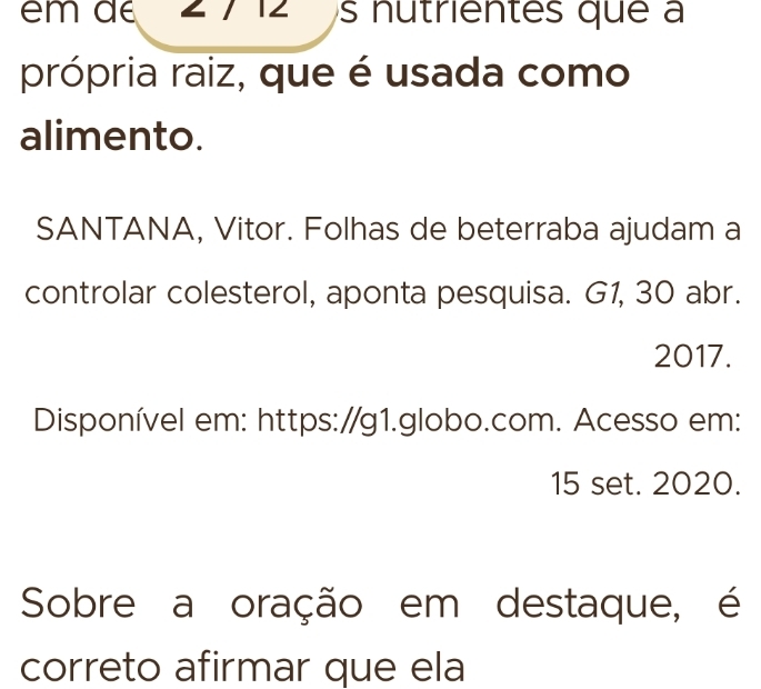 em de 2 7 12 s nutrientes que a 
própria raiz, que é usada como 
alimento. 
SANTANA, Vitor. Folhas de beterraba ajudam a 
controlar colesterol, aponta pesquisa. G1, 30 abr. 
2017. 
Disponível em: https:/g1.globo.com. Acesso em: 
15 set. 2020. 
Sobre a oração em destaque, é 
correto afirmar que ela