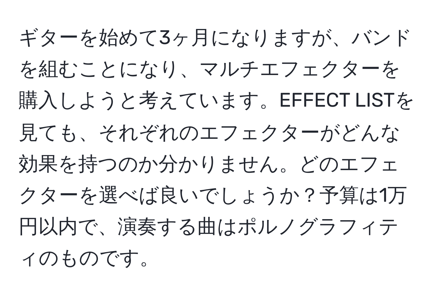 ギターを始めて3ヶ月になりますが、バンドを組むことになり、マルチエフェクターを購入しようと考えています。EFFECT LISTを見ても、それぞれのエフェクターがどんな効果を持つのか分かりません。どのエフェクターを選べば良いでしょうか？予算は1万円以内で、演奏する曲はポルノグラフィティのものです。