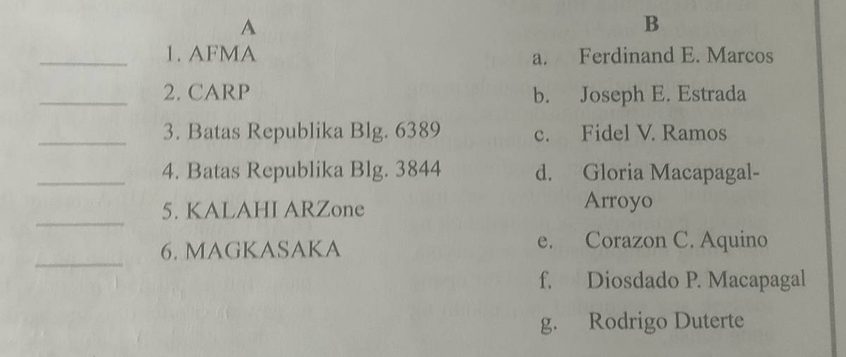 A
B
_1. AFMA a. Ferdinand E. Marcos
_2. CARP b. Joseph E. Estrada
_3. Batas Republika Blg. 6389 c. Fidel V. Ramos
_4. Batas Republika Blg. 3844 d. Gloria Macapagal-
_
5. KALAHI ARZone Arroyo
6. MAGKASAKA
e. Corazon C. Aquino
_
f. Diosdado P. Macapagal
g. Rodrigo Duterte