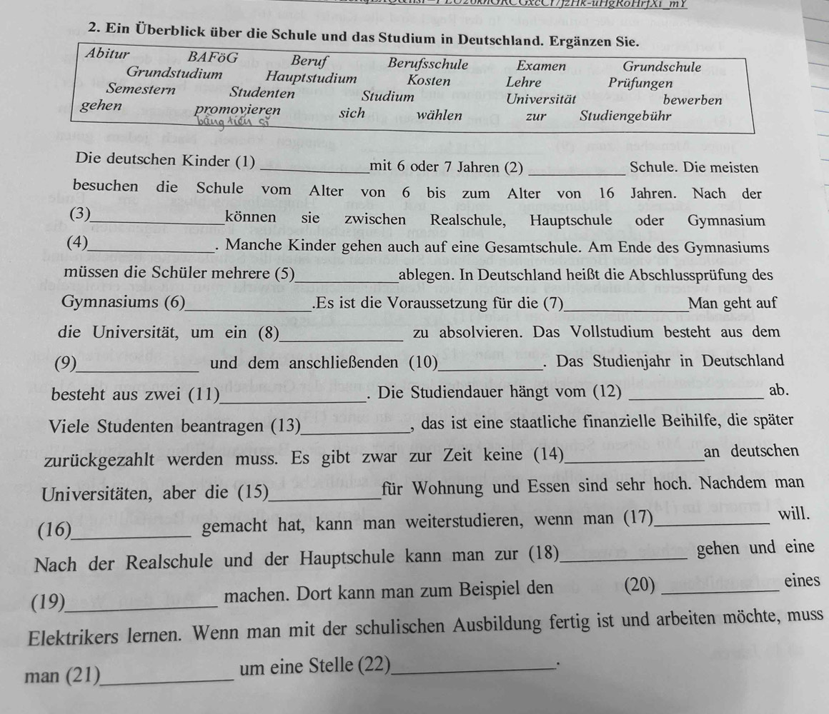 xcCHJzHk-uHgRoHrfXi mY
2. Ein Überblick über die Schule und das Studium in Deutschland. Ergänzen Sie.
Abitur BAFöG Beruf Berufsschule Examen Grundschule
Grundstudium Hauptstudium Kosten Lehre Prüfungen
Semestern Studenten Studium Universität bewerben
gehen promovieren sich wählen zur Studiengebühr
Die deutschen Kinder (1) _mit 6 oder 7 Jahren (2) _Schule. Die meisten
besuchen die Schule vom Alter von 6 bis zum Alter von 16 Jahren. Nach der
(3)_ können sie zwischen Realschule, Hauptschule oder Gymnasium
(4)_ . Manche Kinder gehen auch auf eine Gesamtschule. Am Ende des Gymnasiums
müssen die Schüler mehrere (5)_ gablegen. In Deutschland heißt die Abschlussprüfung des
Gymnasiums (6)_ .Es ist die Voraussetzung für die (7)_ Man geht auf
die Universität, um ein (8)_ zu absolvieren. Das Vollstudium besteht aus dem
(9)_ und dem anschließenden (10)_ . Das Studienjahr in Deutschland
besteht aus zwei (11)_ . Die Studiendauer hängt vom (12) _ab.
Viele Studenten beantragen (13)_ , das ist eine staatliche finanzielle Beihilfe, die später
zurückgezahlt werden muss. Es gibt zwar zur Zeit keine (14) _an deutschen
Universitäten, aber die (15)_ für Wohnung und Essen sind sehr hoch. Nachdem man
(16)_ gemacht hat, kann man weiterstudieren, wenn man (17)_ will.
Nach der Realschule und der Hauptschule kann man zur (18)_ gehen und eine
(19)_ machen. Dort kann man zum Beispiel den (20)_
eines
Elektrikers lernen. Wenn man mit der schulischen Ausbildung fertig ist und arbeiten möchte, muss
man (21)_ um eine Stelle (22)_