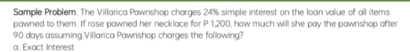 Sample Problem. The Villarica Pawnshop charges 24% simple interest on the loan value of all items 
pawned to them. If rose pawned her necklace for P 1,200, how much will she pay the pawnshop after
90 days assuming Villarica Pawnshop charges the folllowing? 
a. Exact Interest