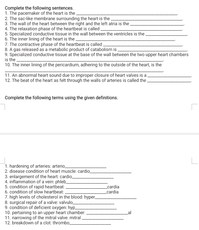 Complete the following sentences. 
1. The pacemaker of the heart is the_ 
2. The sac-like membrane surrounding the heart is the_ 
3. The wall of the heart between the right and the left atria is the_ 
4. The relaxation phase of the heartbeat is called_ 
5. Specialized conductive tissue in the wall between the ventricles is the_ 
6. The inner lining of the heart is the_ 
7. The contractive phase of the heartbeat is called_ 
8. A gas released as a metabolic product of catabolism is_ 
9. Specialized conductive tissue at the base of the wall between the two upper heart chambers 
is the_ 
10. The inner lining of the pericardium, adhering to the outside of the heart, is the 
_ 
. 
11. An abnormal heart sound due to improper closure of heart valves is a_ 
. 
12. The beat of the heart as felt through the walls of arteries is called the_ 
Complete the following terms using the given definitions. 
1. hardening of arteries: arterio_ 
2. disease condition of heart muscle: cardio_ 
3. enlargement of the heart: cardio_ 
4. inflammation of a vein: phleb_ 
5. condition of rapid heartbeat: _cardia 
6. condition of slow heartbeat: _cardia 
7. high levels of cholesterol in the blood: hyper_ 
8. surgical repair of a valve: valvulo_ 
9. condition of deficient oxygen: hyp_ 
10. pertaining to an upper heart chamber:_ al 
11. narrowing of the mitral valve: mitral_ 
12. breakdown of a clot: thrombo_