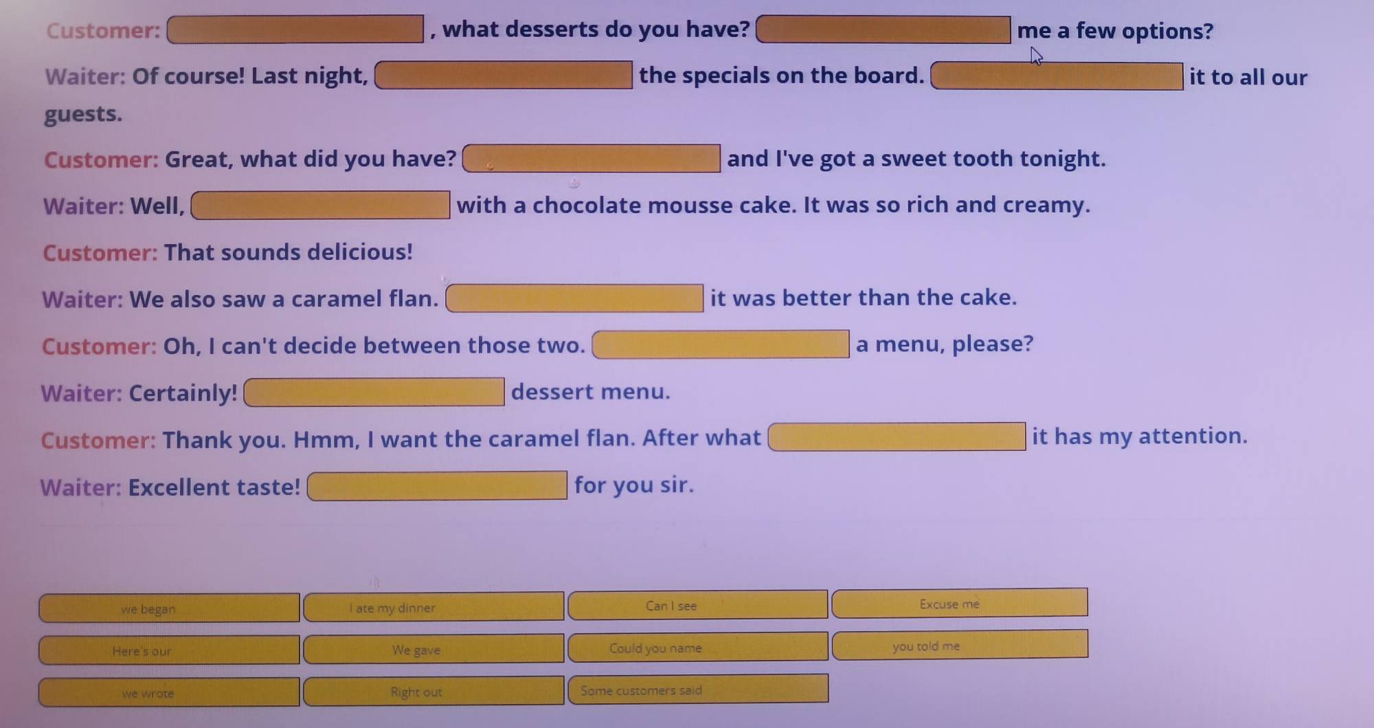 Customer: , what desserts do you have? me a few options? 
Waiter: Of course! Last night, the specials on the board. it to all our 
guests. 
Customer: Great, what did you have? and I've got a sweet tooth tonight. 
Waiter: Well, with a chocolate mousse cake. It was so rich and creamy. 
Customer: That sounds delicious! 
Waiter: We also saw a caramel flan. it was better than the cake. 
Customer: Oh, I can't decide between those two. a menu, please? 
Waiter: Certainly! dessert menu. 
Customer: Thank you. Hmm, I want the caramel flan. After what it has my attention. 
Waiter: Excellent taste! for you sir. 
we began I ate my dinner Can I see Excuse me 
Here's our We gave Could you name you told me 
we wrote Right out Some customers said