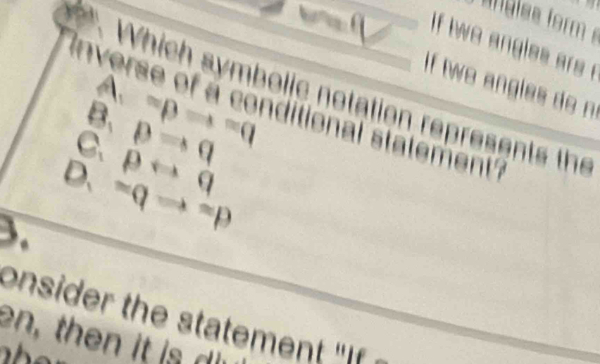 Anglss form 
if two angles ars t
If two angles do n
A.
Which symbolic notation represents the
B. =pRightarrow =q
verse of a conditional statement'
C. pRightarrow q
D. prightarrow q
3. =qRightarrow =p
onsider the statemen 
en, then it is