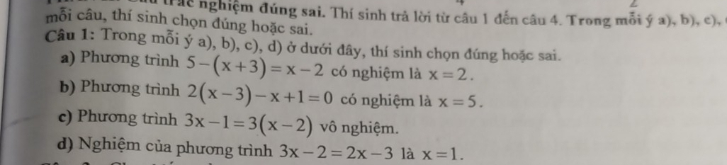 Tác nghiệm đúng sai. Thí sinh trả lời từ câu 1 đến câu 4. Trong mỗi ý a), b), c), 
mỗi câu, thí sinh chọn đúng hoặc sai. 
Câu 1: Trong mỗi ý a), b), c), d) ở dưới đây, thí sinh chọn đúng hoặc sai. 
a) Phương trình 5-(x+3)=x-2 có nghiệm là x=2. 
b) Phương trình 2(x-3)-x+1=0 có nghiệm là x=5. 
c) Phương trình 3x-1=3(x-2) vô nghiệm. 
d) Nghiệm của phương trình 3x-2=2x-3 là x=1.