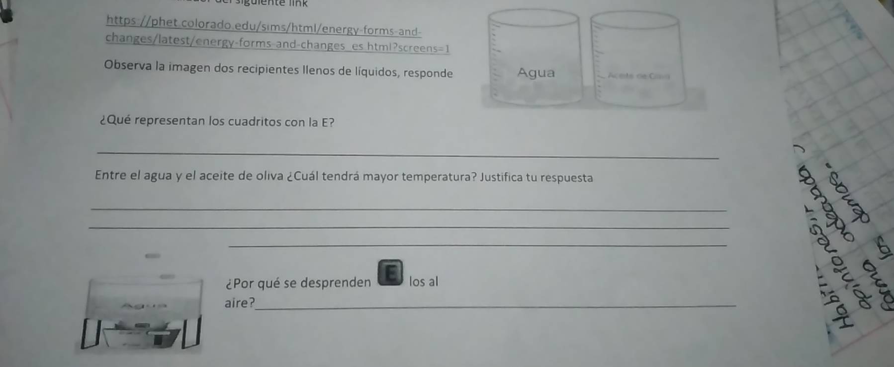 changes/latest/energy-forms and-changes es html?screens=1 
Observa la imagen dos recipientes Ilenos de líquidos, responde 
¿Qué representan los cuadritos con la E? 
_ 
Entre el agua y el aceite de oliva ¿Cuál tendrá mayor temperatura? Justifica tu respuesta 
_ 
_ 
_ 
¿Por qué se desprenden los al 
aire?_