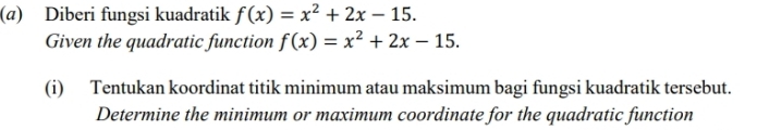 (@) Diberi fungsi kuadratik f(x)=x^2+2x-15. 
Given the quadratic function f(x)=x^2+2x-15. 
(i) Tentukan koordinat titik minimum atau maksimum bagi fungsi kuadratik tersebut. 
Determine the minimum or maximum coordinate for the quadratic function