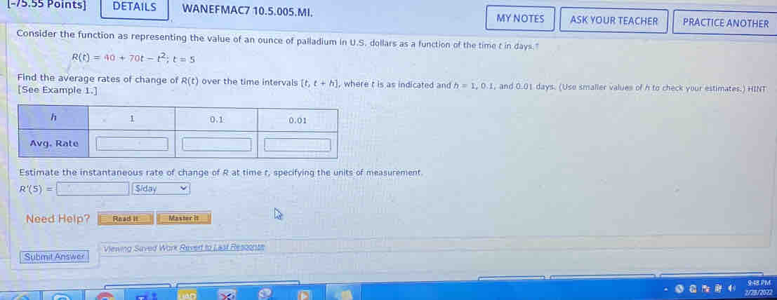 DETAILS WANEFMAC7 10.5.005.MI.
MY NOTES ASK YOUR TEACHER PRACTICE ANOTHER
Consider the function as representing the value of an ounce of palladium in U.S. dollars as a function of the time t in days."
R(t)=40+70t-t^2;t=5
Find the average rates of change of R(t) over the time intervals [t,t+h] , where t is as indicated and h=1,0,1 , and 0.01 days. (Uso smaller values of h to check your estimates.) HINT
[See Example 1.]
Estimate the instantaneous rate of change of R at time t, specifying the units of measurement.
R'(5)=□ Siday
Need Help? Read it Master it
viewing Saved Work Reved to Last Resconte
Submit Answer