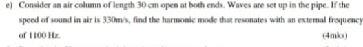 Consider an air column of length 30 cm open at both ends. Waves are set up in the pipe. If the 
speed of sound in air is 330m/s, find the harmonic mode that resonates with an external frequency 
of 1 100 Hz. (4mks)