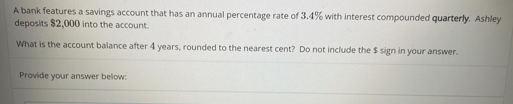 A bank features a savings account that has an annual percentage rate of 3.4% with interest compounded quarterly. Ashley 
deposits $2,000 into the account. 
What is the account balance after 4 years, rounded to the nearest cent? Do not include the $ sign in your answer. 
Provide your answer below: