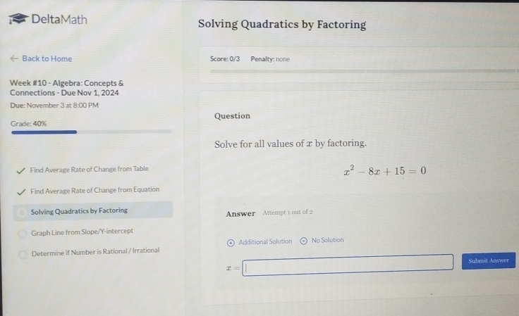 DeltaMath Solving Quadratics by Factoring 
Back to Home Score: 0/3 Penalty: none 
Week #10 - Algebra: Concepts & 
Connections - Due Nov 1, 2024 
Due: November 3 at 8:00 1 M 
Question 
Grade: 40% 
Solve for all values of x by factoring. 
Find Average Rate of Change from Table
x^2-8x+15=0
Find Average Rate of Change from Equation 
Solving Quadratics by Factoring Answer Attempt 1 out of 2 
Graph Line from Slope/Y-intercept 
Determine if Number is Rational / Irrational Additional Solution No Solution
x=□ Submit Answer