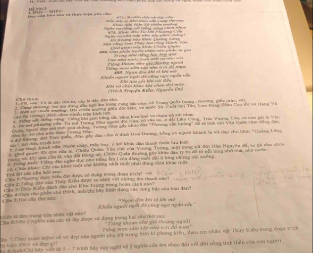 17x^2fol)
1 Đọc  - kèu
Đọc văn bán sau và thực hiện yêu cầu: 471, So diấn diệy vậ dy vên
Bôn đây to nhó theo văn cung thương
Nghe ra tiếng sắt tiếng vòng chen nhou
475. Khúc đâu Tie Mã Phượng Cầu
Nghe va nề vòn nề sầu phái chăng!
Kê Khang này khúc Quảng Lãng
Một rằng Lưu Thủy hai rằng Hành Văn
Quả quan này khúc Chiêu Quân
480. Nữa phần huyển chùa mùa phần tr gia
Trong như tiếng học bay qua
Đục như nước suổi mới sa mùa với
Tiếng khoan nhe giá thoàng ngoài
Tiếng mau sâm sập như trời đổ mụưa
485. Ngọn đền khi tổ khí mở
Khiến người ngôi đó cũng ngơ ngắn sầu
Khi tựa gối khi củi đầu
Khi vô chín khúc khi chau đôi mày.
(Trích Truyện Kiểu- Nguyên Du)
Chú thích:
T. Vi, văn: Vũ là đây đân to, văn là dây đân nhỏ.
2. Cang chương: hai âm đùng đầu ngữ âm trong cung bậc nhạc cổ Trung Quốc (cung , thương, giốc ,trúy, vũ)
3. Hăm xở chiến trường: Bãi chiến trường giữa đời Hán, và nước Sở. Cuối đời Tân, Lưu Bang (Hán Cao tổ) và Hạng Vũ
(Số Bá vương) đánh nhau nhiều trận kịch liệt.
4 Tiếng sắt, tiếng vòng: Tiếng khí giới bằng sát, bảng kim loại va chạm xô xát nhau.
5. Tư mã phượng cầu: Tư mã Tương Như người đời Hán, có văn tài, ở đất Lâm Cùng, Trác Vương Tôn, có con gái là Văn
Quân, người đẹp mã mới goá chồng. Tương Như gầy khúc đân "Phượng cầu hoàng" để tỏ tình với Văn Quân cảm tiếng đân,
đêm ây, bộ nhà trồn theo Tượng Như.
tin', âm điệu tuyệt hay. 6 Kê Khang, đời Tam quốc, đêm gẩy đân cảm ở đình Hoa Dương, bồng có người khách lạ tới dạy cho khúc "Quảng Lăng
7. Lam tàuý, hành văn: Nước chây, mây bay. ý nói khúc đân thanh thoát lưu loát.
s. Quả quan: Đi qua cửa ải, Chiêu Quân: Tên chữ của Vương Tường, một cung nữ đời Hán Nguyên đề, bị gà cho chúa
Hung nổ, khi qua của ải, vào đất Hung nô, Chiêu Quân thường gáy khúc đân tỷ bà để tỏ nổi lòng nhớ nhà, nhớ nước.
9. Tiếng suối: Tiếng đân nghe đục như tiếng âm 1 của dòng suối dội ở lưng chứng núi xuồng.
10. Chín khác: Chỉ các khúc ruột chứ không nhất thiết phải đủng chin khúc ruột.
Trả lời các cầu hồi sau:
Cầu #:Phương thức biểu đạt được sử dụng trong đoạn trích?
Cầu 2:Tiếng đân của Thủy Kiểu được so sánh với những âm thanh nào? 
Cầu 3:Thủy Kiểu đánh đân cho Kim Trọng trong hoàn cảnh nào?
Cầu 5:Hai cầu thơ sau: Cần 4:Dựa vào phần chủ thích, anh/chị hãy hình đung các cung bậc của bản đân?
*Ngọn đèn khí tổ khi mở
Khiến người ngồi đó cũng ngơ ngắn sầu''
Miêu tả tâm trạng của nhân vật nào?
Cầu 6:Nều ý nghĩa của các tử láy được sử dụng trong hai câu thơ sau:
Tiếng khoan như gió thoáng ngoài
Tiếng mau sâm sập như trời đồ mưa''
*ầu 7:Theo quan niệm về vẻ đẹp của người phụ nữ trong thời ki phong kiền, theo em nhân vật Thủy Kiều trong đoạn trích
ên hiện lên ở về đẹp gi?
lu S:Anh/Chị hãy viết từ 5 - 7 trính bảy suy nghĩ về ý nghĩa của âm nhạc đối với đời sống tinh thần của con người.