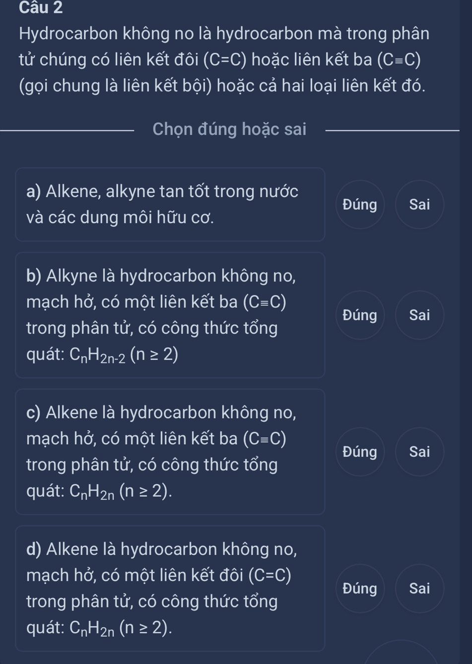 Hydrocarbon không no là hydrocarbon mà trong phân
tử chúng có liên kết đôi (C=C) hoặc liên kết ba (Cequiv C)
(gọi chung là liên kết bội) hoặc cả hai loại liên kết đó.
Chọn đúng hoặc sai
a) Alkene, alkyne tan tốt trong nước
Đúng Sai
và các dung môi hữu cơ.
b) Alkyne là hydrocarbon không no,
mạch hở, có một liên kết ba (Cequiv C)
Đúng Sai
trong phân tử, có công thức tổng
quát: C_nH_2n-2(n≥ 2)
c) Alkene là hydrocarbon không no,
mạch hở, có một liên kết ba (Cequiv C)
Đúng Sai
trong phân tử, có công thức tổng
quát: C_nH_2n(n≥ 2).
d) Alkene là hydrocarbon không no,
mạch hở, có một liên kết đôi (C=C) Đúng Sai
trong phân tử, có công thức tổng
quát: C_nH_2n(n≥ 2).