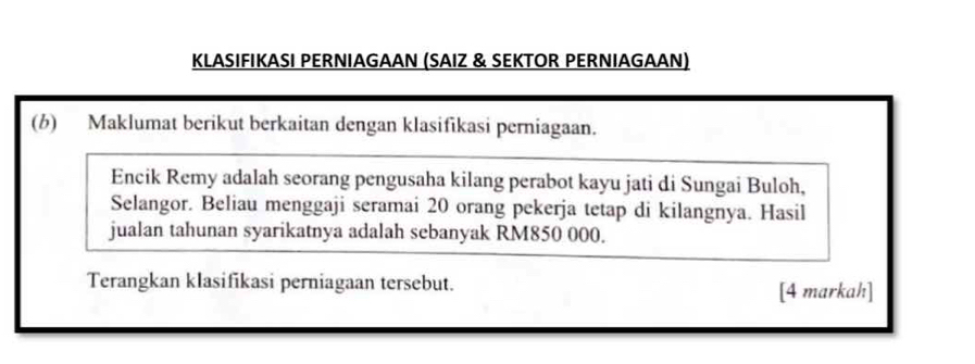 KLASIFIKASI PERNIAGAAN (SAIZ & SEKTOR PERNIAGAAN) 
(b) Maklumat berikut berkaitan dengan klasifikasi perniagaan. 
Encik Remy adalah seorang pengusaha kilang perabot kayu jati di Sungai Buloh, 
Selangor. Beliau menggaji seramai 20 orang pekerja tetap di kilangnya. Hasil 
jualan tahunan syarikatnya adalah sebanyak RM850 000. 
Terangkan klasifikasi perniagaan tersebut. [4 markah]