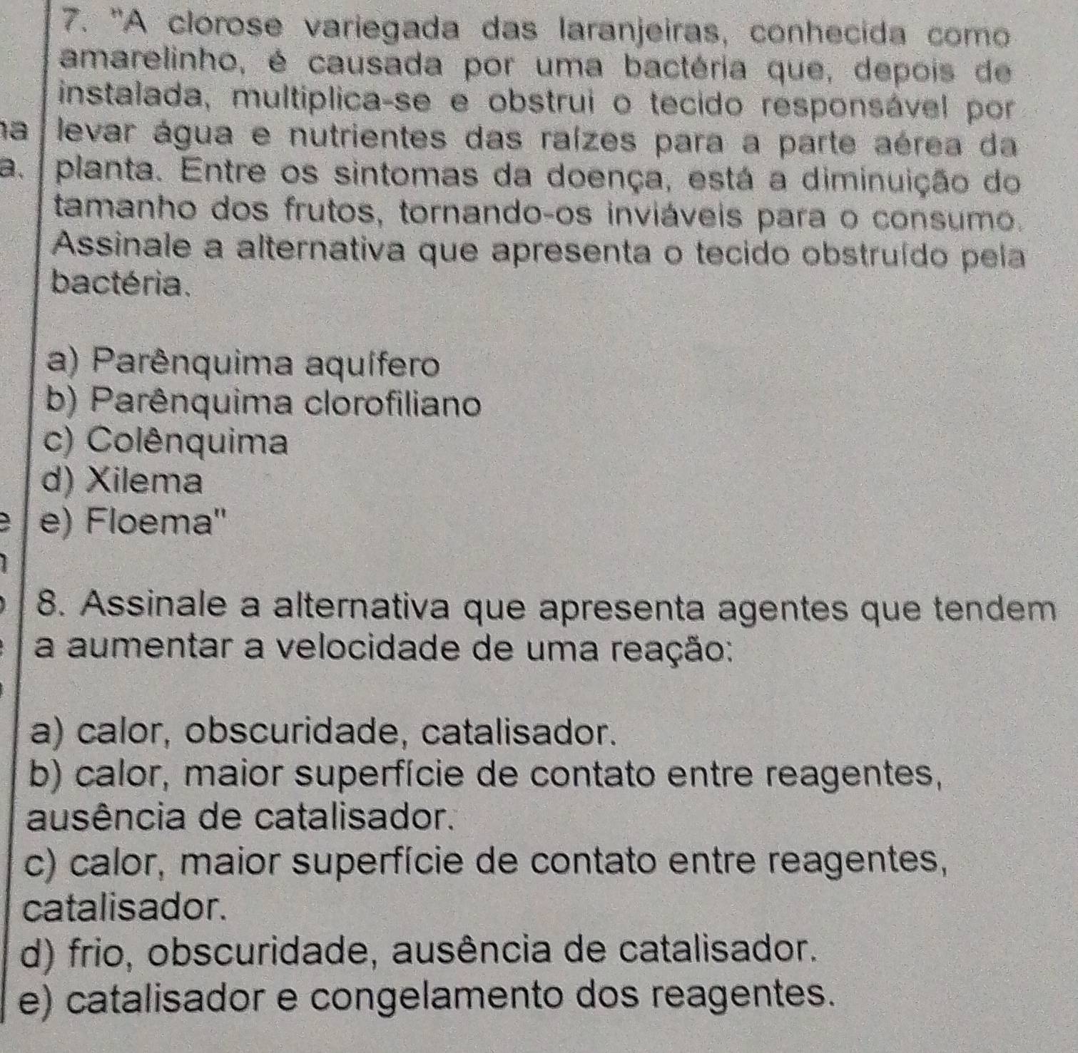 'A clorose variegada das laranjeiras, conhecida como
amarelinho, é causada por uma bactéria que, depois de
instalada, multíplica-se e obstrui o tecido responsável por
na levar água e nutrientes das raízes para a parte aérea da
a. planta. Entre os sintomas da doença, está a diminuição do
tamanho dos frutos, tornando-os inviáveis para o consumo.
*Assinale a alternativa que apresenta o tecido obstruído pela
bactéria.
a) Parênquima aquífero
b) Parênquima clorofiliano
c) Colênquima
d) Xilema
e) Floema''
8. Assinale a alternativa que apresenta agentes que tendem
a aumentar a velocidade de uma reação:
a) calor, obscuridade, catalisador.
b) calor, maior superfície de contato entre reagentes,
ausência de catalisador.
c) calor, maior superfície de contato entre reagentes,
catalisador.
d) frio, obscuridade, ausência de catalisador.
e) catalisador e congelamento dos reagentes.