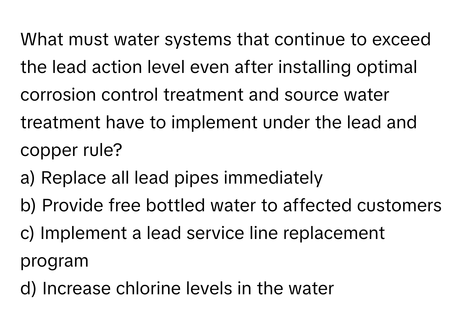 What must water systems that continue to exceed the lead action level even after installing optimal corrosion control treatment and source water treatment have to implement under the lead and copper rule?

a) Replace all lead pipes immediately
b) Provide free bottled water to affected customers
c) Implement a lead service line replacement program
d) Increase chlorine levels in the water