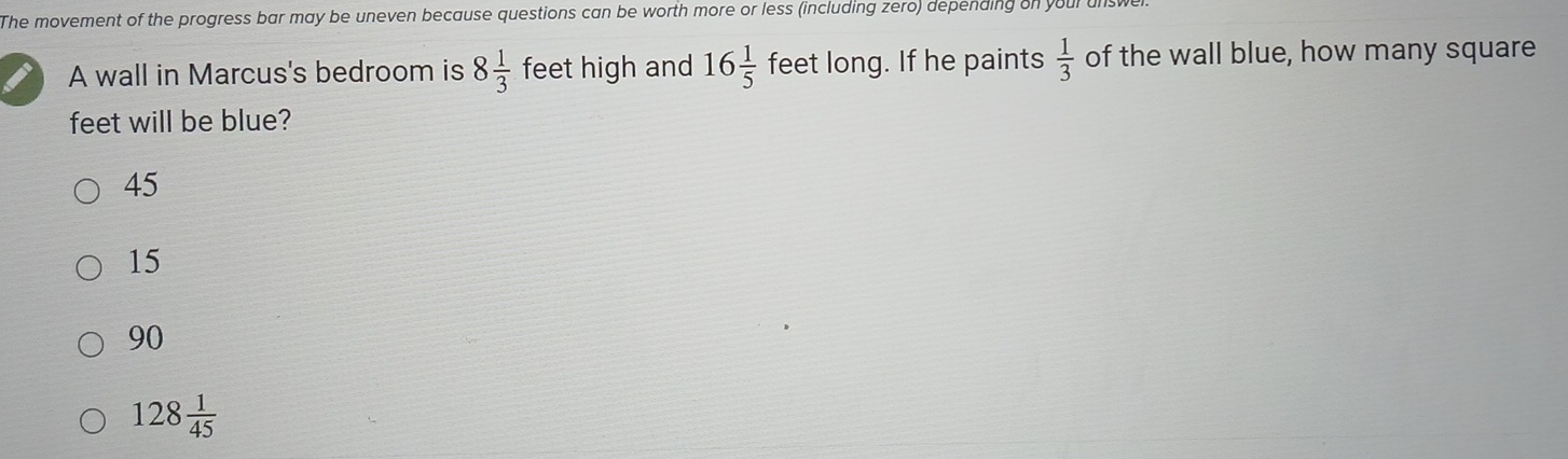 The movement of the progress bar may be uneven because questions can be worth more or less (including zero) depending on your unswe
A wall in Marcus's bedroom is 8 1/3  feet high and 16 1/5  feet long. If he paints  1/3  of the wall blue, how many square
feet will be blue?
45
15
90
128 1/45 