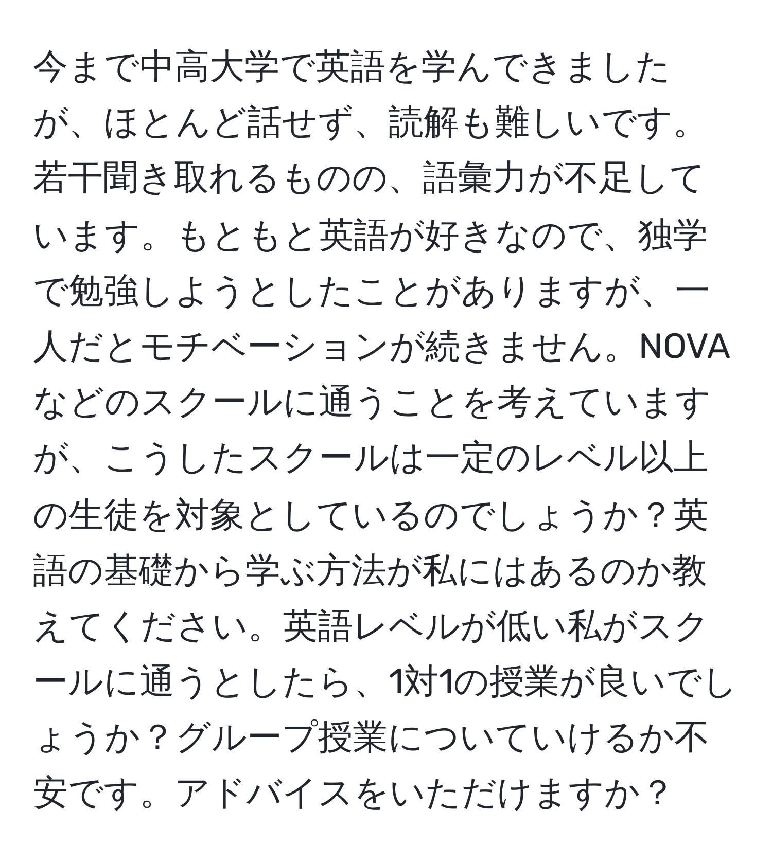 今まで中高大学で英語を学んできましたが、ほとんど話せず、読解も難しいです。若干聞き取れるものの、語彙力が不足しています。もともと英語が好きなので、独学で勉強しようとしたことがありますが、一人だとモチベーションが続きません。NOVAなどのスクールに通うことを考えていますが、こうしたスクールは一定のレベル以上の生徒を対象としているのでしょうか？英語の基礎から学ぶ方法が私にはあるのか教えてください。英語レベルが低い私がスクールに通うとしたら、1対1の授業が良いでしょうか？グループ授業についていけるか不安です。アドバイスをいただけますか？