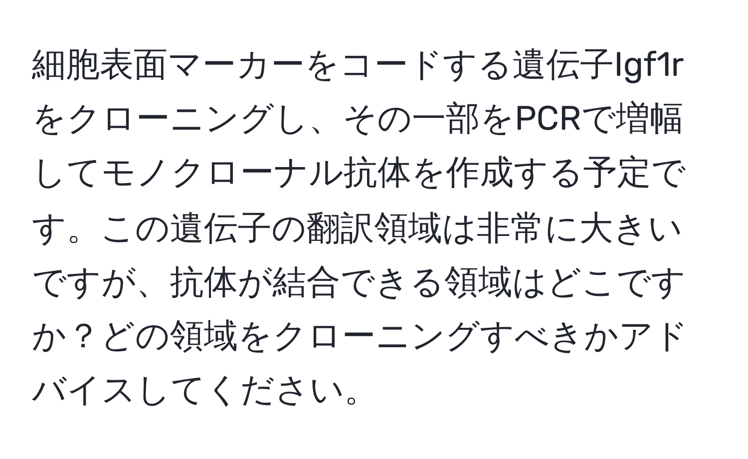 細胞表面マーカーをコードする遺伝子Igf1rをクローニングし、その一部をPCRで増幅してモノクローナル抗体を作成する予定です。この遺伝子の翻訳領域は非常に大きいですが、抗体が結合できる領域はどこですか？どの領域をクローニングすべきかアドバイスしてください。