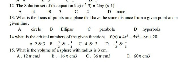 The Solution set of the equation log (x^2-3)=2log (x-1)
A 4 B 3 C 2 D none
13. What is the locus of points on a plane that have the same distance from a given point and a
given line .
A circle B Ellipse C parabola D hyperbola
14.what is the critical numbers of the given functions f(x)=4x^3-5x^2-8x+20
A. 2 & 3 B.  4/3  & - 1/2  C. 4 & 3 D .  4/3  &  1/3 
15. What is the volume of a sphere with radius is 3 cm.
A . 12 π cm3 B . 16 π cm3 C . 36 π cm3 D. 60π cm3