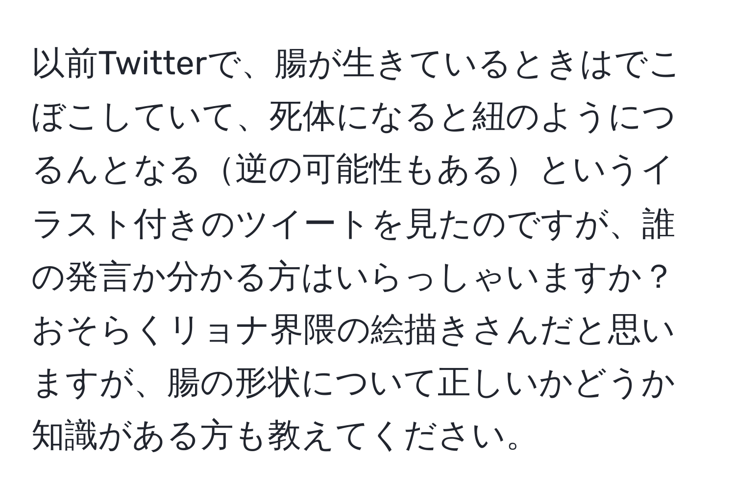 以前Twitterで、腸が生きているときはでこぼこしていて、死体になると紐のようにつるんとなる逆の可能性もあるというイラスト付きのツイートを見たのですが、誰の発言か分かる方はいらっしゃいますか？おそらくリョナ界隈の絵描きさんだと思いますが、腸の形状について正しいかどうか知識がある方も教えてください。