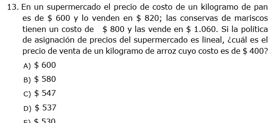 En un supermercado el precio de costo de un kilogramo de pan
es de $ 600 y lo venden en $ 820; las conservas de mariscos
tienen un costo de $ 800 y las vende en $ 1.060. Si la política
de asignación de precios del supermercado es lineal, ¿cuál es el
precio de venta de un kilogramo de arroz cuyo costo es de $ 400?
A) $ 600
B) $ 580
c) $ 547
D) $ 537
51 $ 530