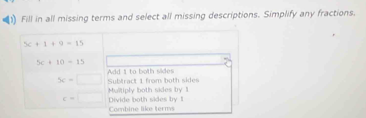 Fill in all missing terms and select all missing descriptions. Simplify any fractions.
5c+1+9=15
5c+10=15
Add 1 to both sides
5c= □ Subtract 1 from both sides
Multiply both sides by 1
c=□ Divide both sides by 1
Combine like terms