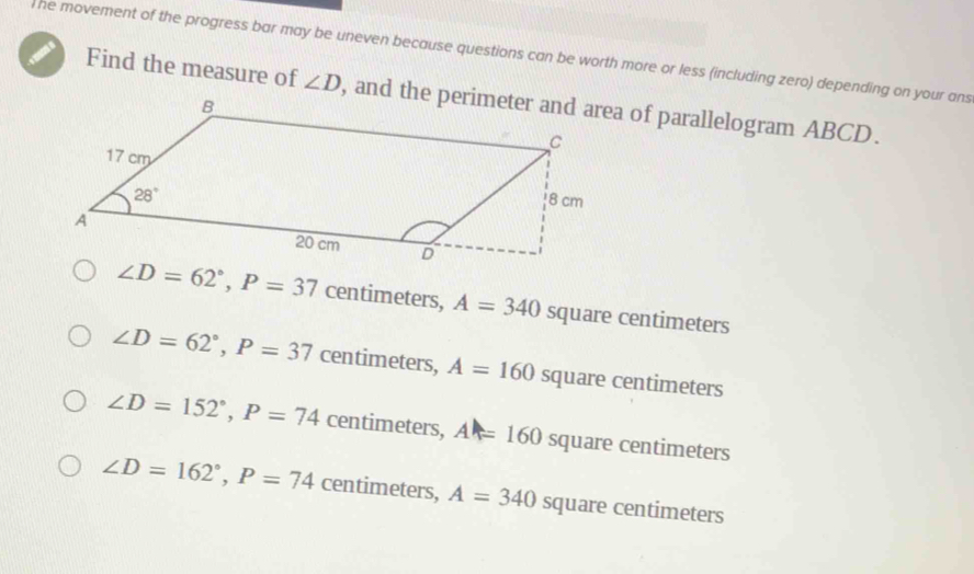 he movement of the progress bar may be uneven because questions can be worth more or less (including zero) depending on your ans
Find the measure of ∠ D
∠ D=62°,P=37 centimeters, A=340 square centimeters
∠ D=62°,P=37 centimeters, A=160 square centimeters
∠ D=152°,P=74 centimeters, A=160 square centimeters
∠ D=162°,P=74 centimeters, A=340 square centimeters