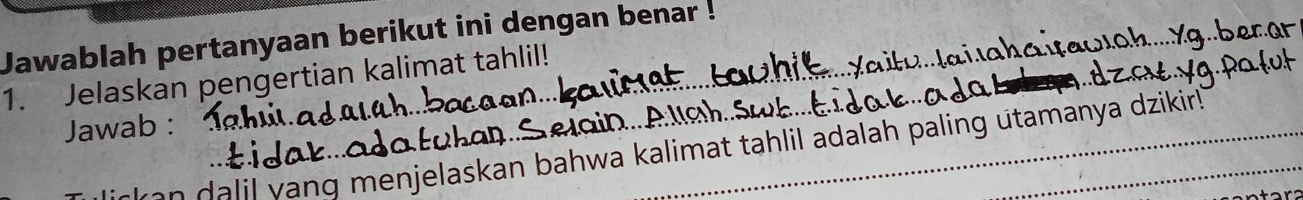 Jawablah pertanyaan berikut ini dengan benar ! 
1. Jelaskan pengertian kalimat tahlil! 
Jawab : 
a A s h s 
m e jelaskan bahwa kalimat tahlil adalah paling utamanya dzikir!