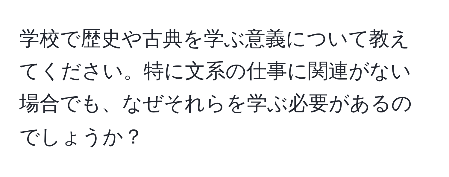 学校で歴史や古典を学ぶ意義について教えてください。特に文系の仕事に関連がない場合でも、なぜそれらを学ぶ必要があるのでしょうか？