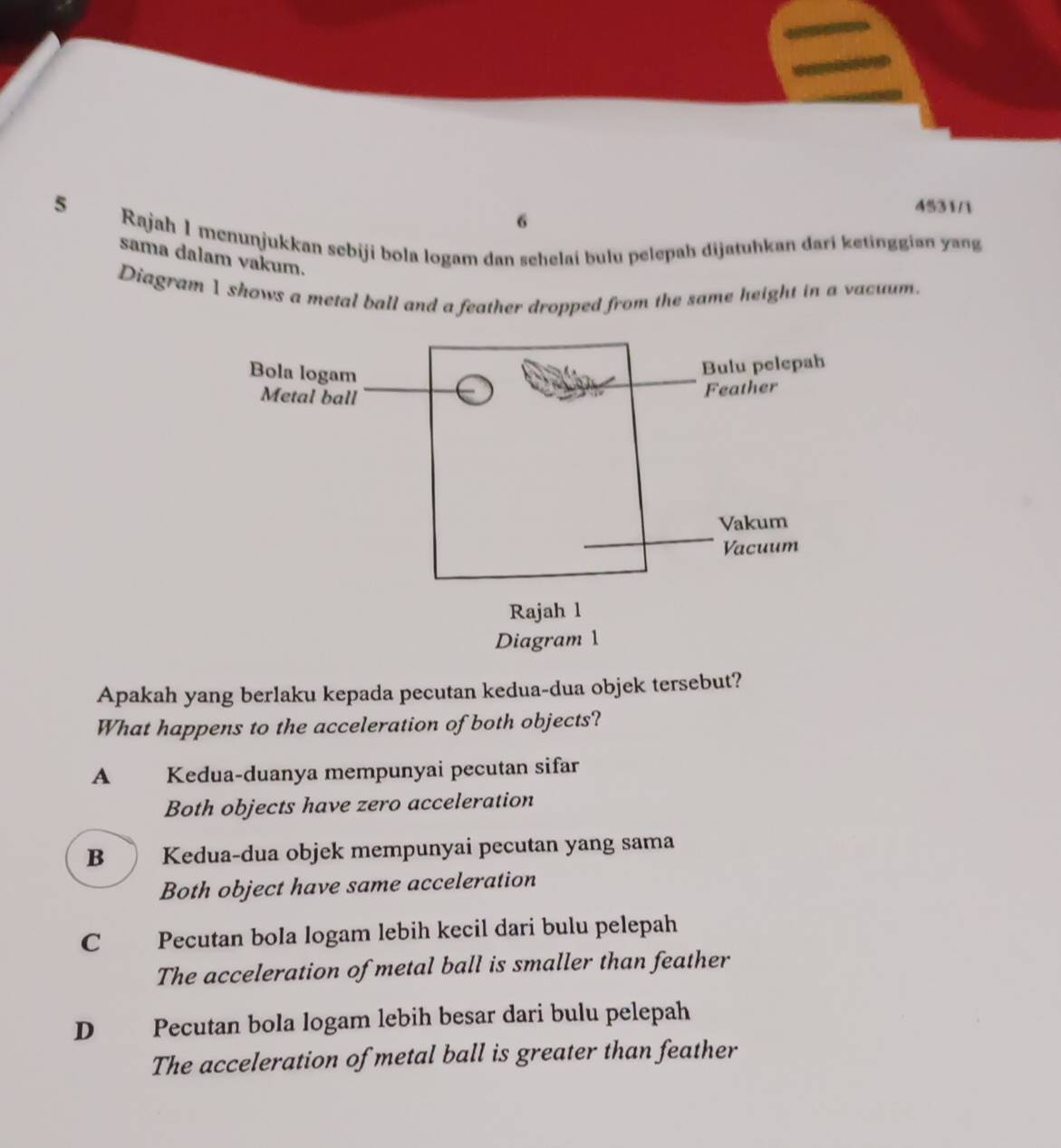 4531/1
6
5 Rajah 1 menunjukkan sebiji bola logam dan sehelai bulu pelepah dijatuhkan dari ketinggian yang
sama dalam vakum.
Diagram 1 shows a metal ball and a feather dropped from the same height in a vacuum.
Apakah yang berlaku kepada pecutan kedua-dua objek tersebut?
What happens to the acceleration of both objects?
A Kedua-duanya mempunyai pecutan sifar
Both objects have zero acceleration
B Kedua-dua objek mempunyai pecutan yang sama
Both object have same acceleration
C Pecutan bola logam lebih kecil dari bulu pelepah
The acceleration of metal ball is smaller than feather
D Pecutan bola logam lebih besar dari bulu pelepah
The acceleration of metal ball is greater than feather