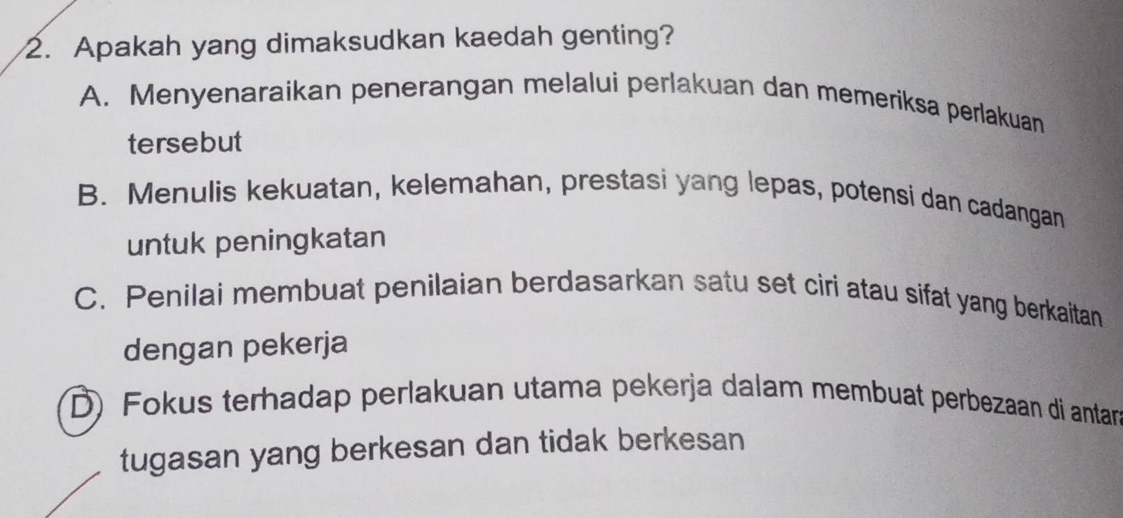 Apakah yang dimaksudkan kaedah genting?
A. Menyenaraikan penerangan melalui perlakuan dan memeriksa perlakuan
tersebut
B. Menulis kekuatan, kelemahan, prestasi yang lepas, potensi dan cadangan
untuk peningkatan
C. Penilai membuat penilaian berdasarkan satu set ciri atau sifat yang berkaitan
dengan pekerja
D) Fokus terhadap perlakuan utama pekerja dalam membuat perbezaan di antan
tugasan yang berkesan dan tidak berkesan