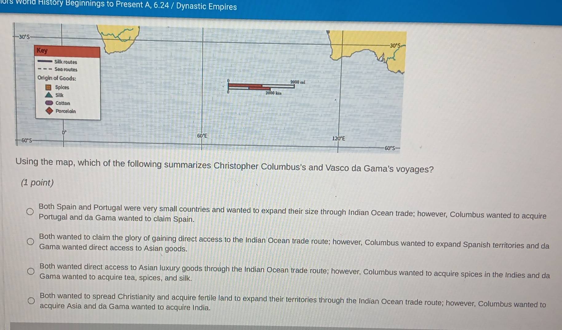 rs world History Beginnings to Present A, 6.24 / Dynastic Empires
0° S
30°S
Key
Silk routes
Sea routes
Origin of Goods:
2000 mi
Spices
Silk 2000 kra
Cotton
Porcelain
O_4
60'E 120°E
60° S
60°S
Using the map, which of the following summarizes Christopher Columbus's and Vasco da Gama's voyages?
(1 point)
Both Spain and Portugal were very small countries and wanted to expand their size through Indian Ocean trade; however, Columbus wanted to acquire
Portugal and da Gama wanted to claim Spain.
Both wanted to claim the glory of gaining direct access to the Indian Ocean trade route; however, Columbus wanted to expand Spanish territories and da
Gama wanted direct access to Asian goods.
Both wanted direct access to Asian luxury goods through the Indian Ocean trade route; however, Columbus wanted to acquire spices in the Indies and da
Gama wanted to acquire tea, spices, and silk.
Both wanted to spread Christianity and acquire fertile land to expand their territories through the Indian Ocean trade route; however, Columbus wanted to
acquire Asia and da Gama wanted to acquire India.