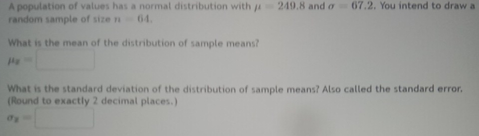 A population of values has a normal distribution with mu =249.8 and sigma =67.2. You intend to draw a 
random sample of size n=64. 
What is the mean of the distribution of sample means?
mu _2=□
What is the standard deviation of the distribution of sample means? Also called the standard error, 
(Round to exactly 2 decimal places.)
sigma _2=□